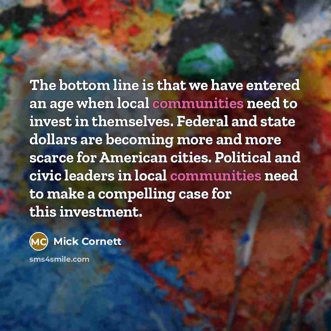 “The bottom line is that we have entered an age when local communities need to invest in themselves. Federal and state dollars are becoming more and more scarce for American cities. Political and civic leaders in local communities need to make a compelling case for this investment.” quote by Mick Cornett