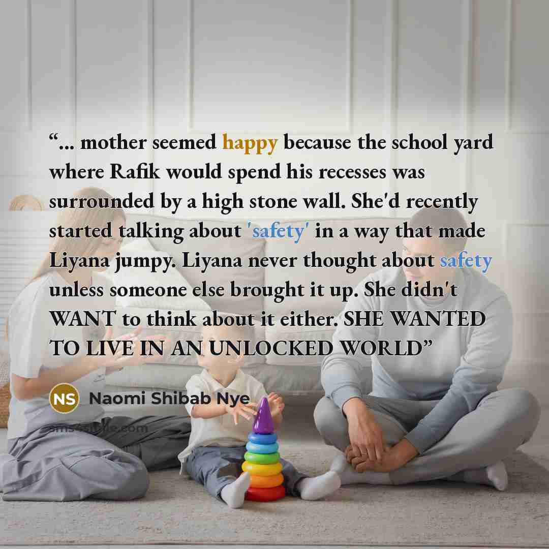 “... mother seemed happy because the school yard where Rafik would spend his recesses was surrounded by a high stone wall. She'd recently started talking about 'safety' in a way that made Liyana jumpy. Liyana never thought about safety unless someone else brought it up. She didn't WANT to think…” quote by Naomi Shibab Nye