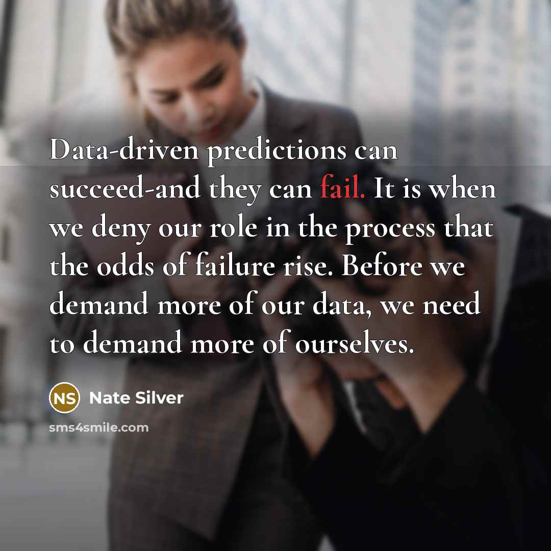 “Data-driven predictions can succeed-and they can fail. It is when we deny our role in the process that the odds of failure rise. Before we demand more of our data, we need to demand more of ourselves.” quote by Nate Silver
