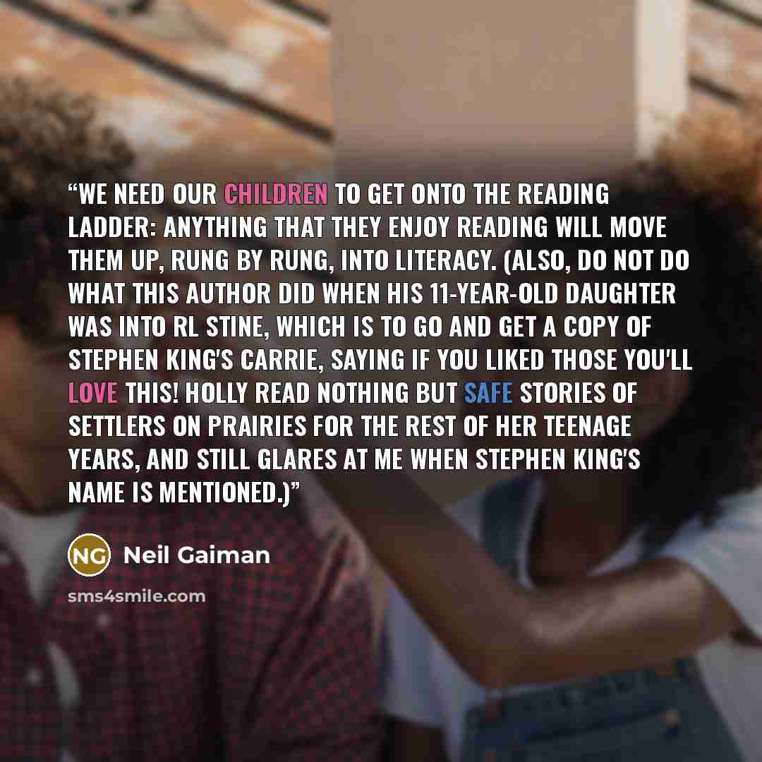 “We need our children to get onto the reading ladder: anything that they enjoy reading will move them up, rung by rung, into literacy. (Also, do not do what this author did when his 11-year-old daughter was into RL Stine, which is to go and get a copy of Stephen King's Carrie, saying if you liked…” quote by Neil Gaiman