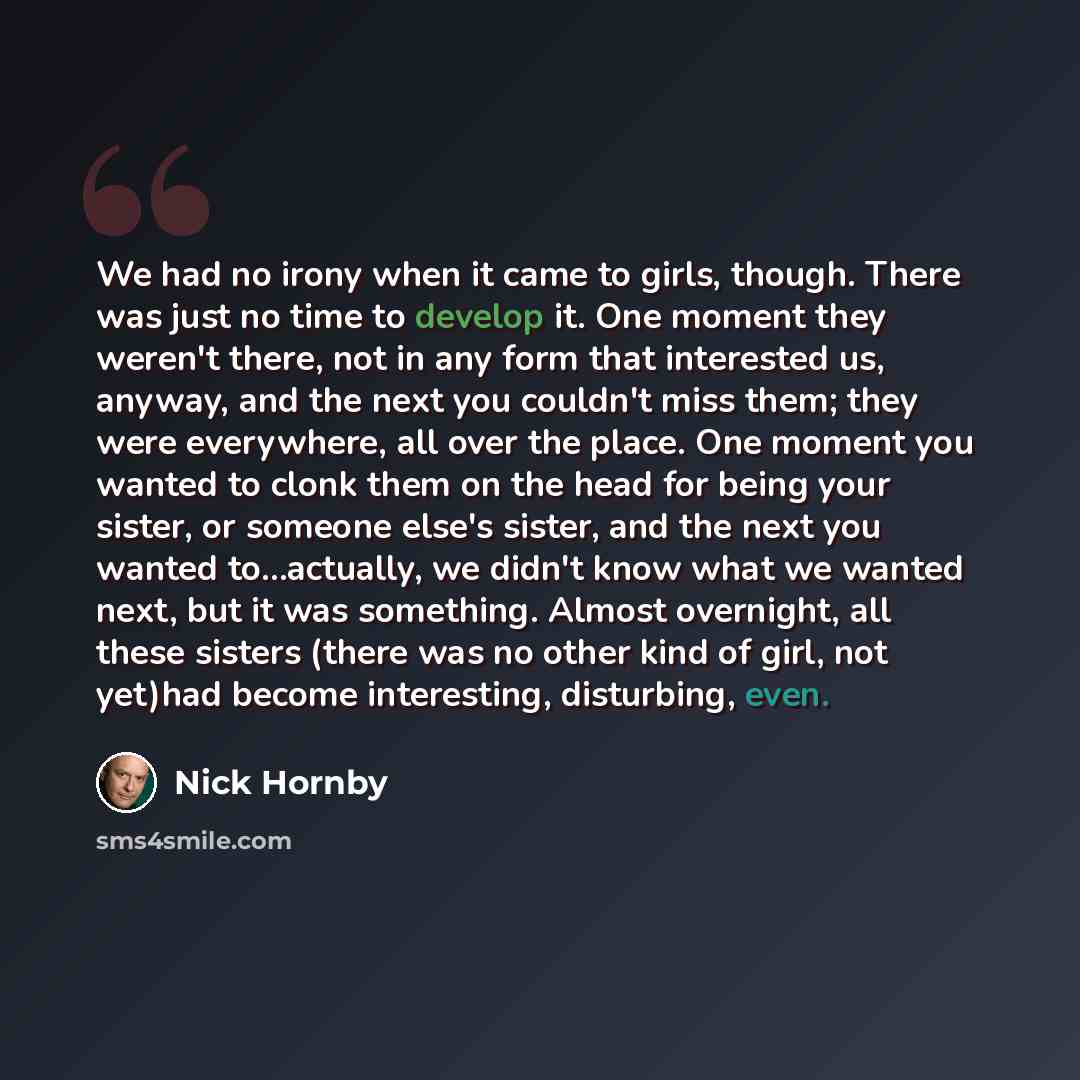 “We had no irony when it came to girls, though. There was just no time to develop it. One moment they weren't there, not in any form that interested us, anyway, and the next you couldn't miss them; they were everywhere, all over the place. One moment you wanted to clonk them on the head for being…” quote by Nick Hornby