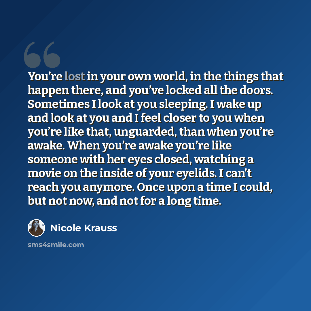 “You’re lost in your own world, in the things that happen there, and you’ve locked all the doors. Sometimes I look at you sleeping. I wake up and look at you and I feel closer to you when you’re like that, unguarded, than when you’re awake. When you’re awake you’re like someone with her eyes…” quote by Nicole Krauss