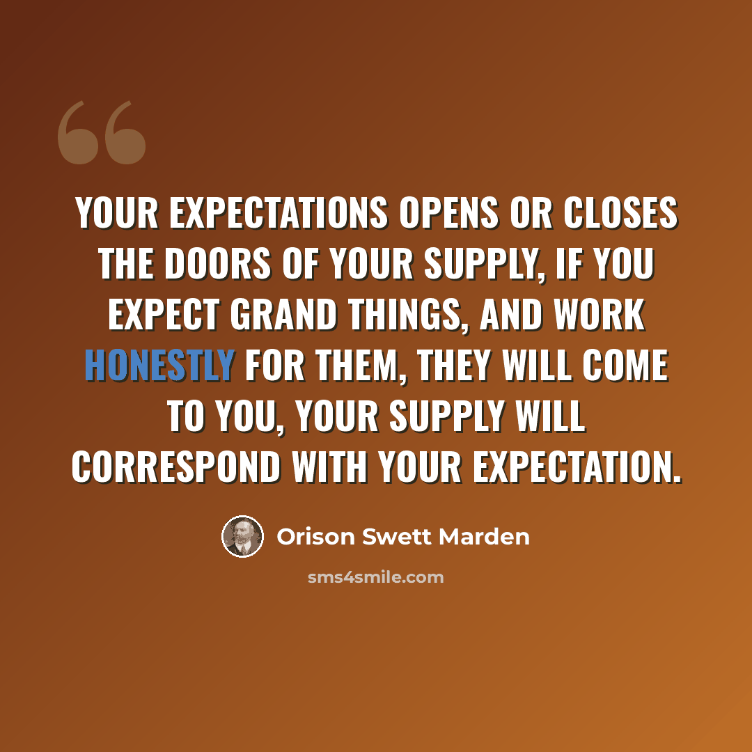 “Your expectations opens or closes the doors of your supply, If you expect grand things, and work honestly for them, they will come to you, your supply will correspond with your expectation.” quote by Orison Swett Marden