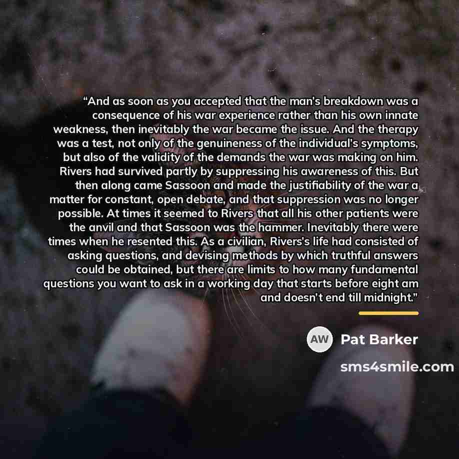 “And as soon as you accepted that the man’s breakdown was a consequence of his war experience rather than his own innate weakness, then inevitably the war became the issue. And the therapy was a test, not only of the genuineness of the individual’s symptoms, but also of the validity of the demands…” quote by Pat Barker