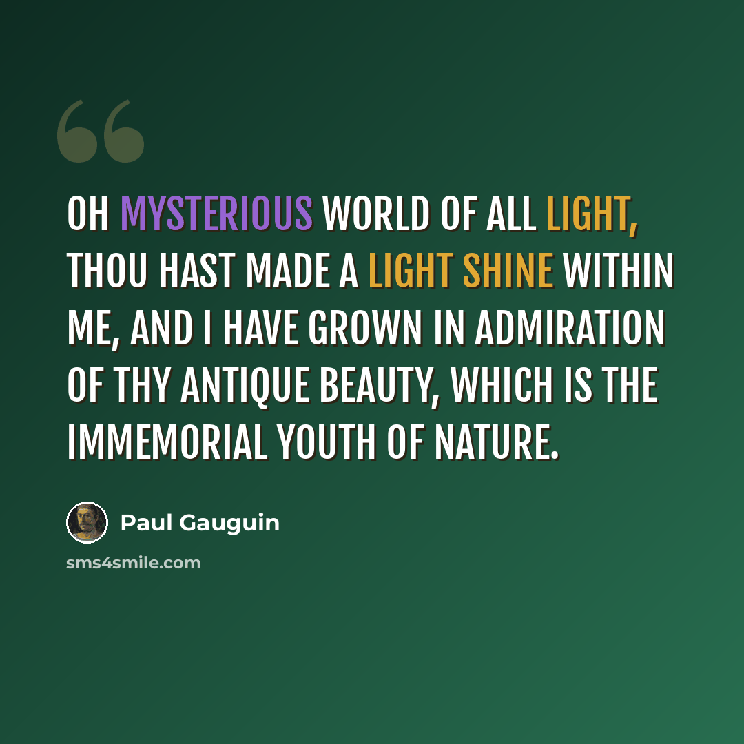 “Oh mysterious world of all light, thou hast made a light shine within me, and I have grown in admiration of thy antique beauty, which is the immemorial youth of nature.” quote by Paul Gauguin
