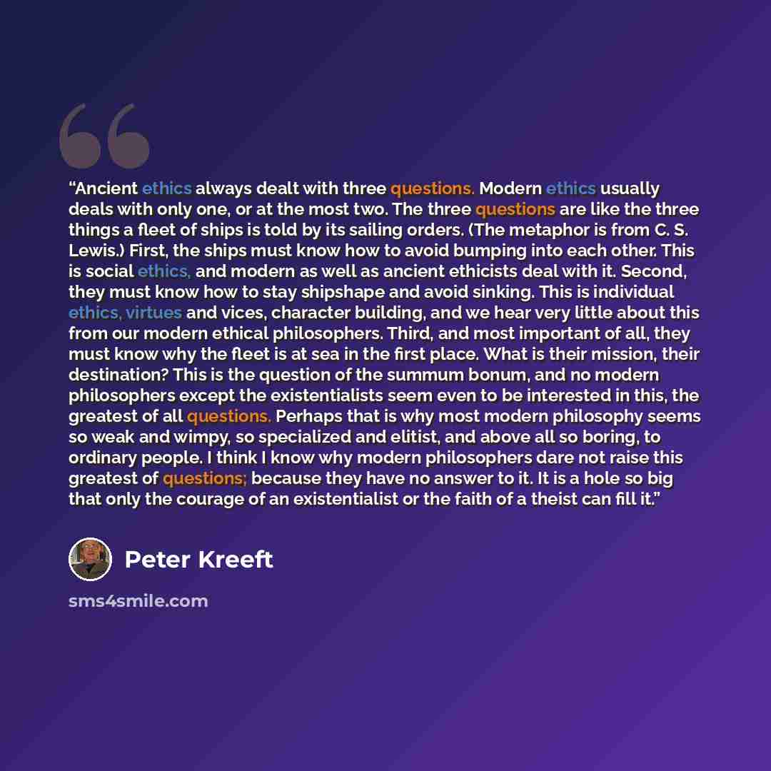 “Ancient ethics always dealt with three questions. Modern ethics usually deals with only one, or at the most two. The three questions are like the three things a fleet of ships is told by its sailing orders. (The metaphor is from C. S. Lewis.) First, the ships must know how to avoid bumping into…” quote by Peter Kreeft