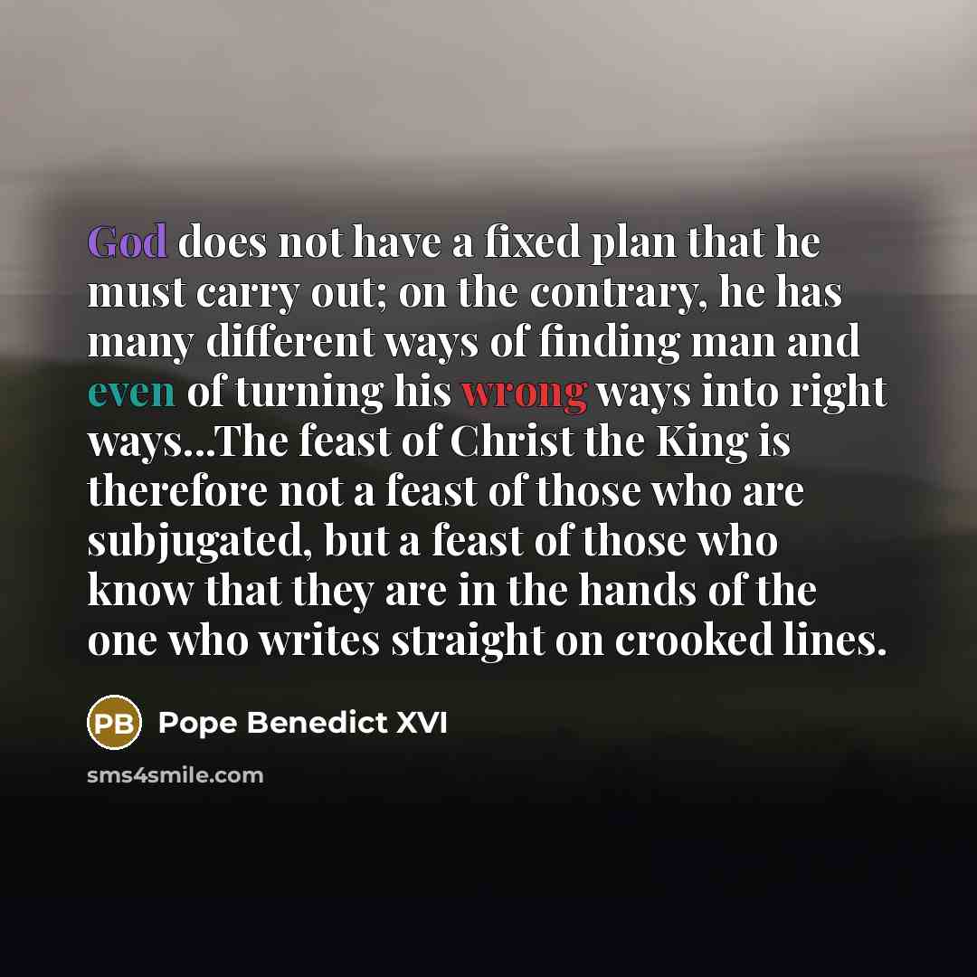 “God does not have a fixed plan that he must carry out; on the contrary, he has many different ways of finding man and even of turning his wrong ways into right ways...The feast of Christ the King is therefore not a feast of those who are subjugated, but a feast of those who know that they are in…” quote by Pope Benedict XVI