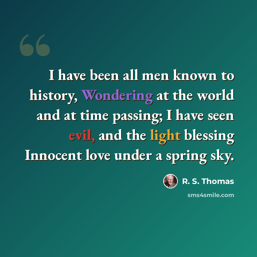 “I have been all men known to history, Wondering at the world and at time passing; I have seen evil, and the light blessing Innocent love under a spring sky.” quote by R. S. Thomas