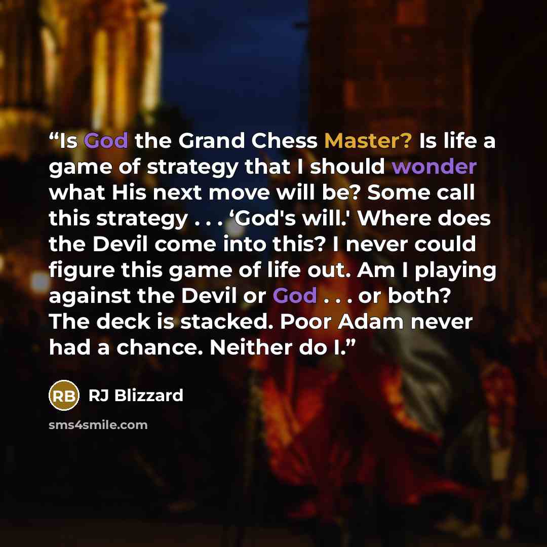 “Is God the Grand Chess Master? Is life a game of strategy that I should wonder what His next move will be? Some call this strategy . . . ‘God's will.' Where does the Devil come into this? I never could figure this game of life out. Am I playing against the Devil or God . . . or both? The deck is…” quote by RJ Blizzard