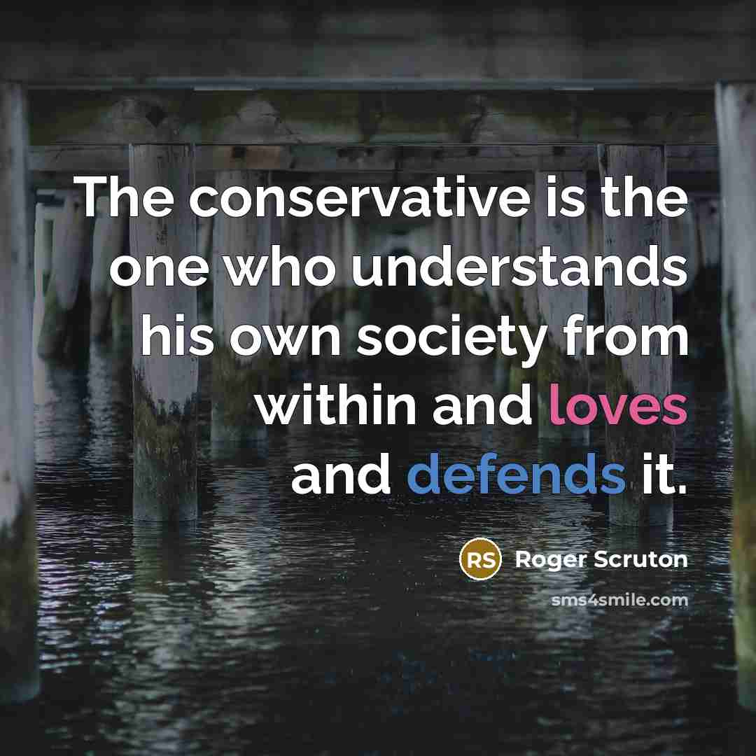 “The conservative is the one who understands his own society from within and loves and defends it.” quote by Roger Scruton