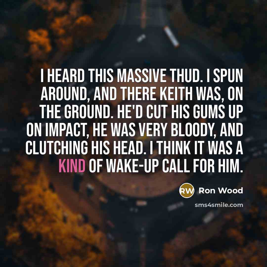 “I heard this massive thud. I spun around, and there Keith was, on the ground. He'd cut his gums up on impact, he was very bloody, and clutching his head. I think it was a kind of wake-up call for him.” quote by Ron Wood