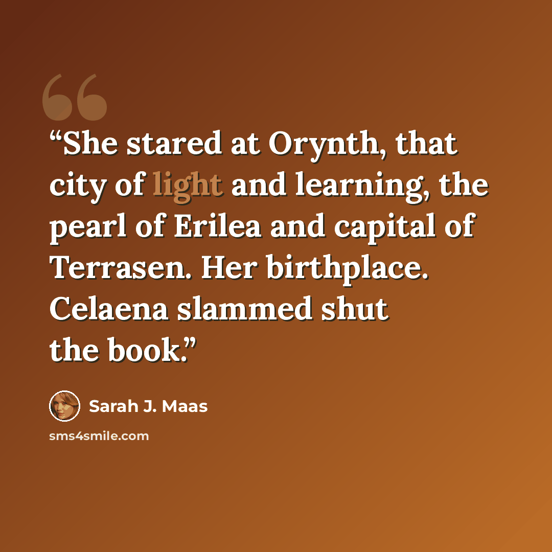 “She stared at Orynth, that city of light and learning, the pearl of Erilea and capital of Terrasen. Her birthplace. Celaena slammed shut the book.” quote by Sarah J. Maas