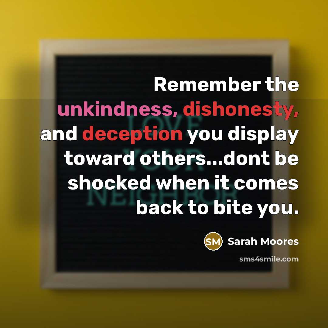“Remember the unkindness, dishonesty, and deception you display toward others...dont be shocked when it comes back to bite you.” quote by Sarah Moores