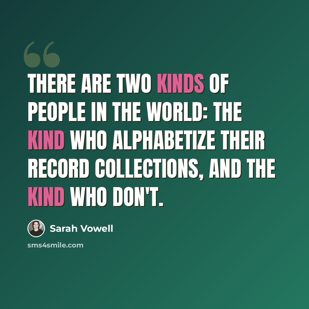“There are two kinds of people in the world: the kind who alphabetize their record collections, and the kind who don't.” quote by Sarah Vowell