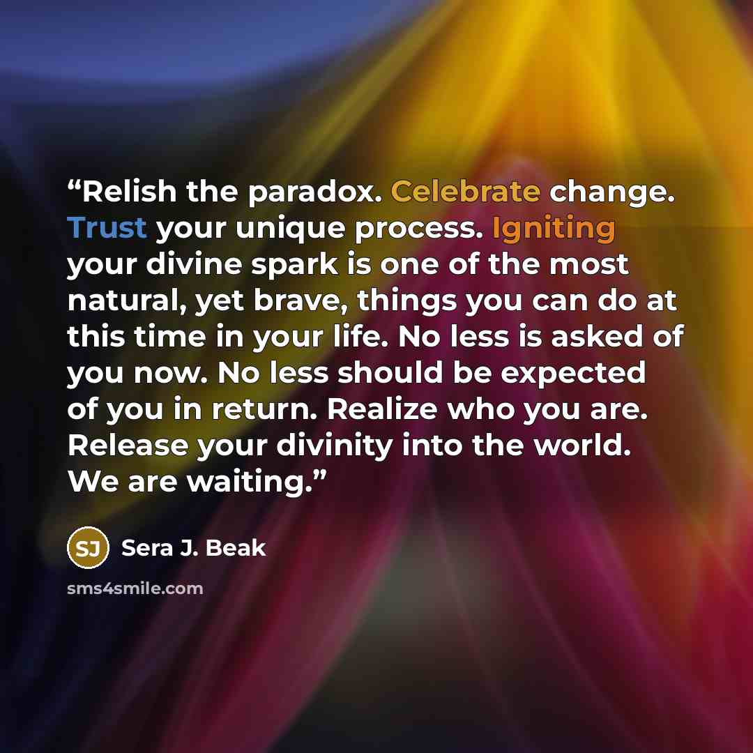 “Relish the paradox. Celebrate change. Trust your unique process. Igniting your divine spark is one of the most natural, yet brave, things you can do at this time in your life. No less is asked of you now. No less should be expected of you in return. Realize who you are. Release your divinity into…” quote by Sera J. Beak