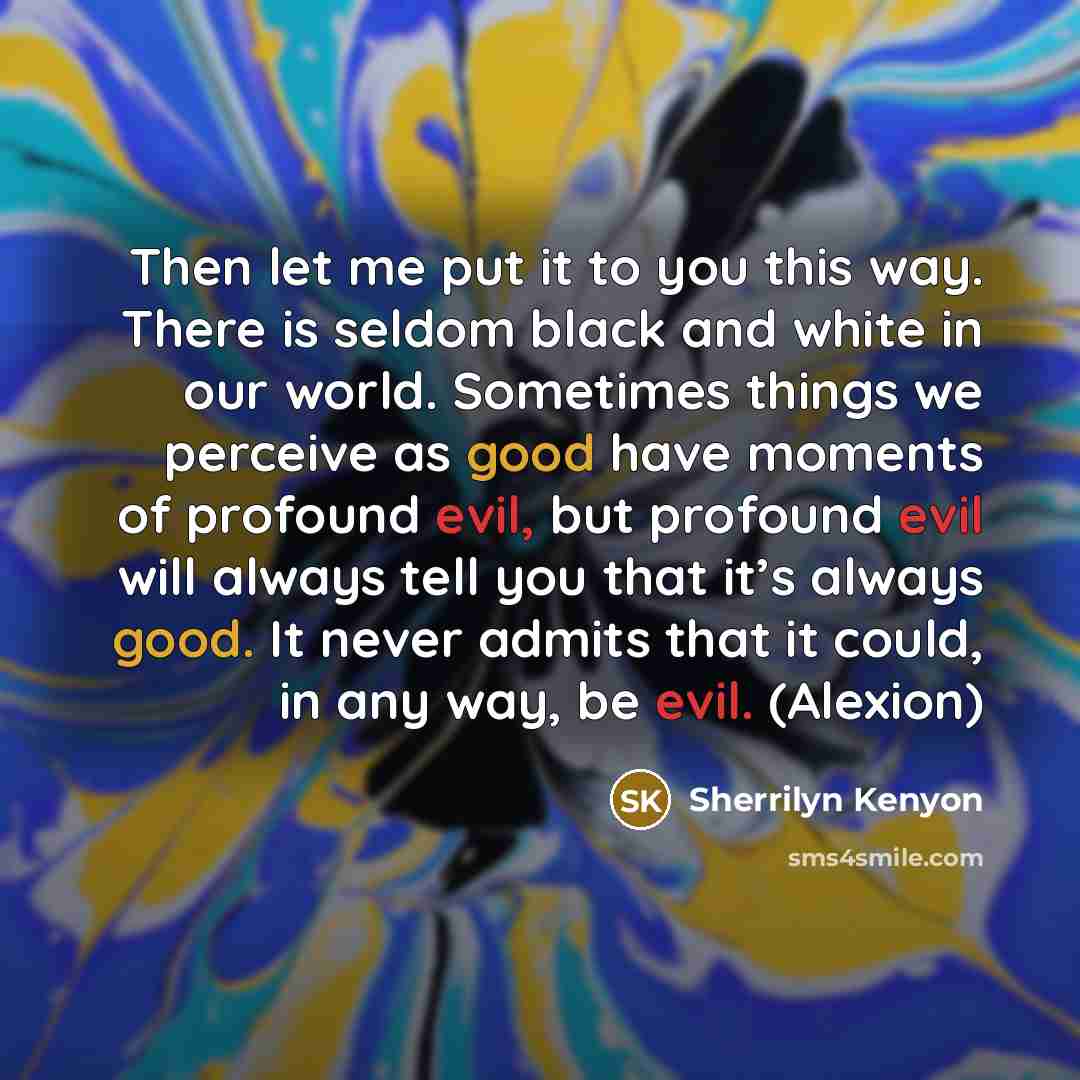 “Then let me put it to you this way. There is seldom black and white in our world. Sometimes things we perceive as good have moments of profound evil, but profound evil will always tell you that it’s always good. It never admits that it could, in any way, be evil. (Alexion)” quote by Sherrilyn Kenyon