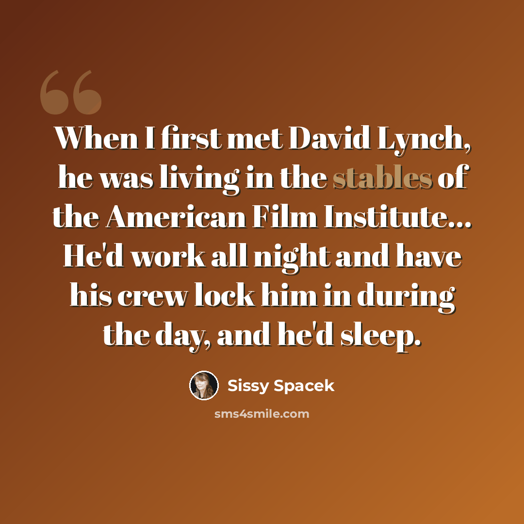“When I first met David Lynch, he was living in the stables of the American Film Institute... He'd work all night and have his crew lock him in during the day, and he'd sleep.” quote by Sissy Spacek
