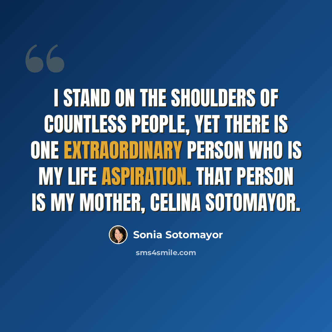 “I stand on the shoulders of countless people, yet there is one extraordinary person who is my life aspiration. That person is my mother, Celina Sotomayor.” quote by Sonia Sotomayor