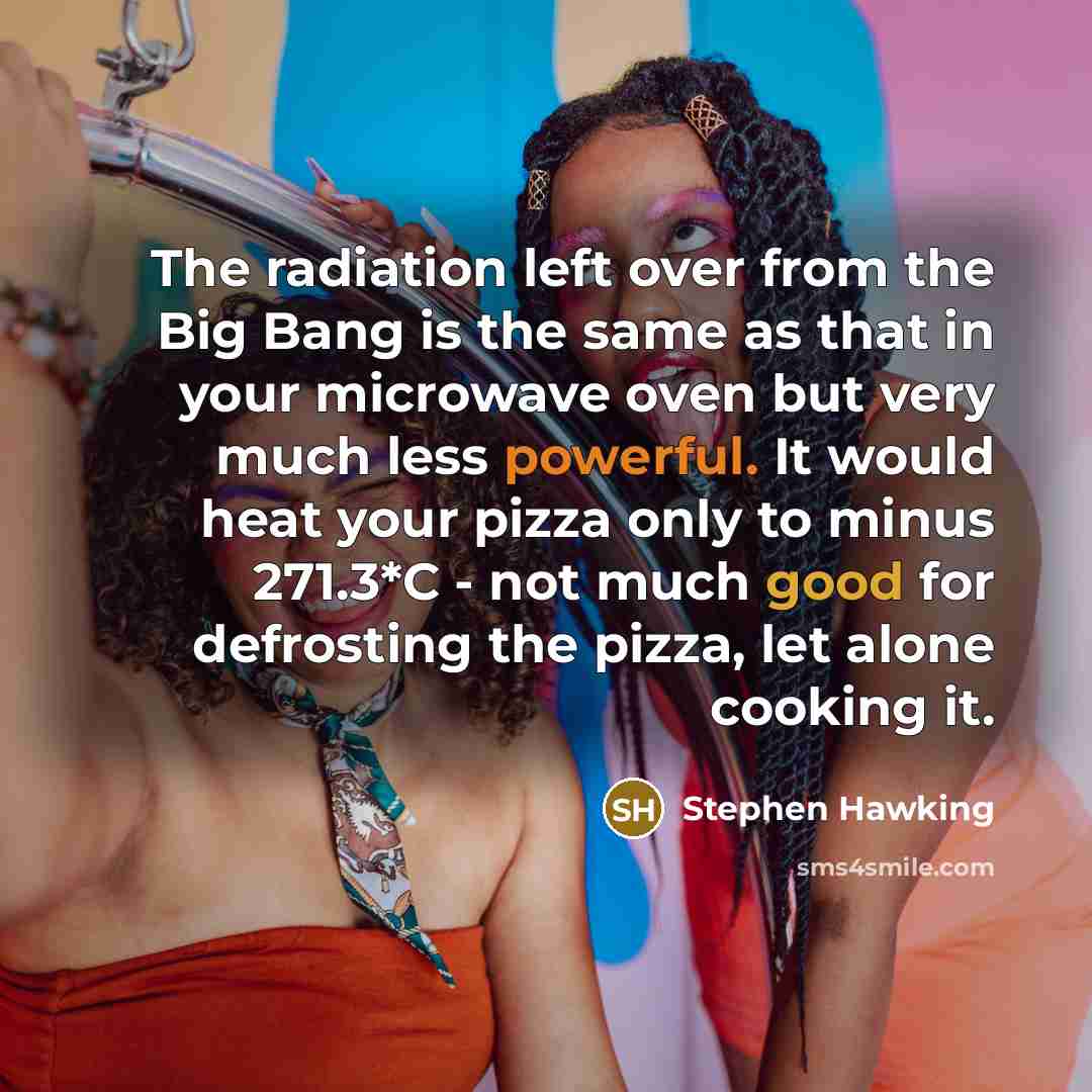 “The radiation left over from the Big Bang is the same as that in your microwave oven but very much less powerful. It would heat your pizza only to minus 271.3*C - not much good for defrosting the pizza, let alone cooking it.” quote by Stephen Hawking
