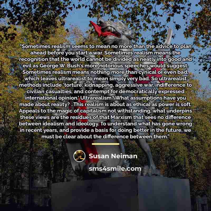 “Sometimes realism seems to mean no more than the advice to plan ahead before you start a war. Sometimes realism means the recognition that the world cannot be divided as neatly into good and evil as George W. Bush's more notorious speeches would suggest. Sometimes realism means nothing more than…” quote by Susan Neiman
