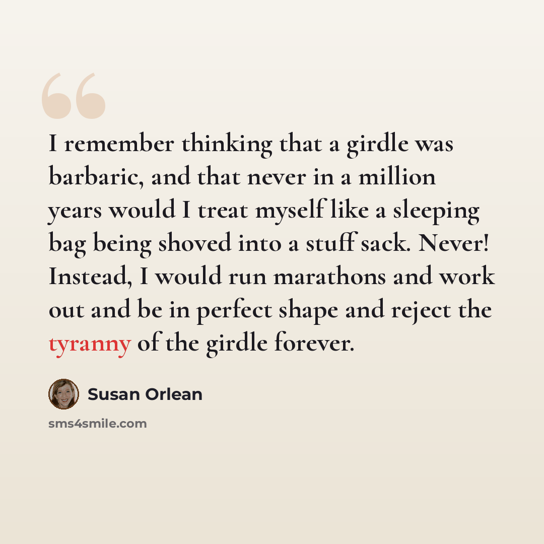 “I remember thinking that a girdle was barbaric, and that never in a million years would I treat myself like a sleeping bag being shoved into a stuff sack. Never! Instead, I would run marathons and work out and be in perfect shape and reject the tyranny of the girdle forever.” quote by Susan Orlean