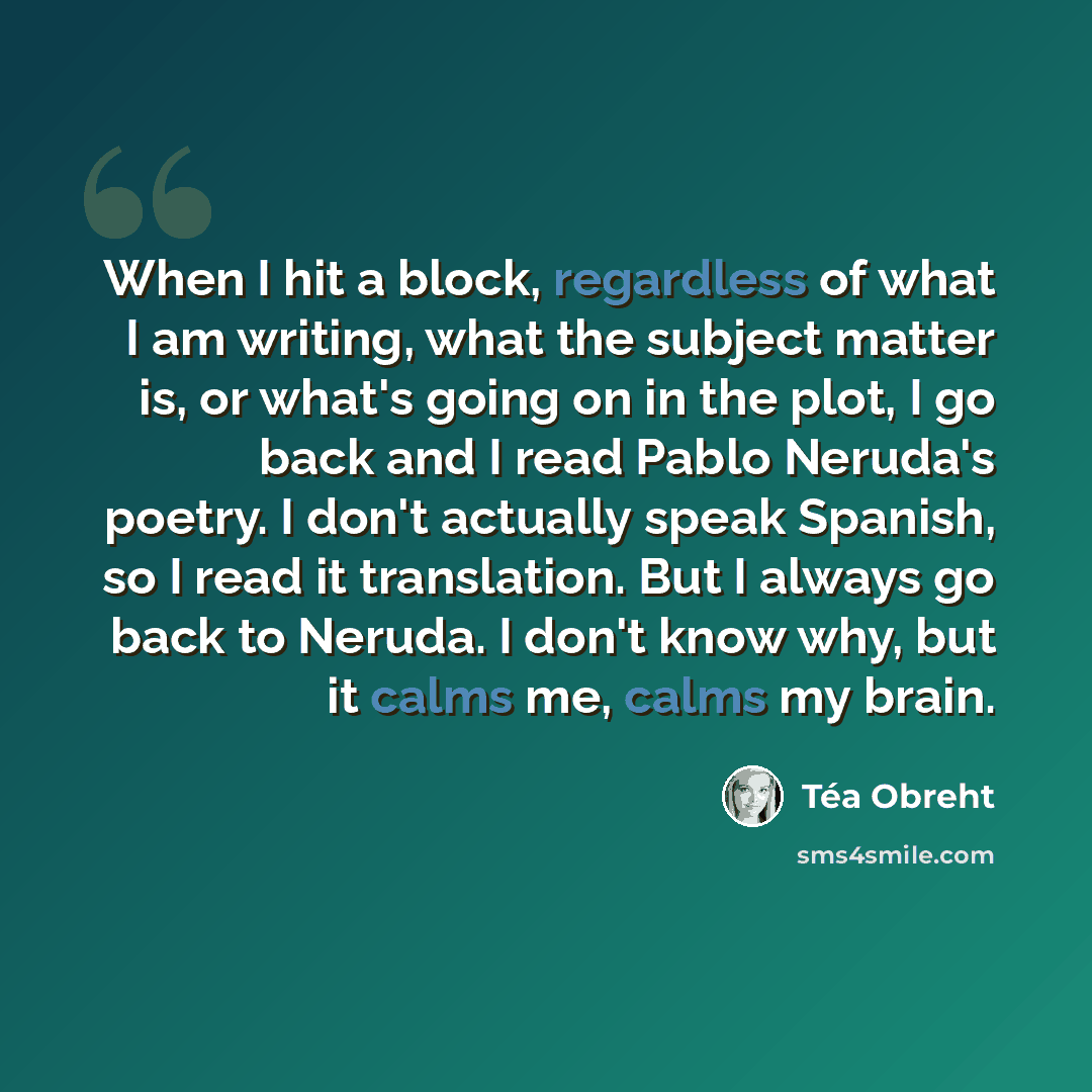 “When I hit a block, regardless of what I am writing, what the subject matter is, or what's going on in the plot, I go back and I read Pablo Neruda's poetry. I don't actually speak Spanish, so I read it translation. But I always go back to Neruda. I don't know why, but it calms me, calms my brain.” quote by Tea Obreht