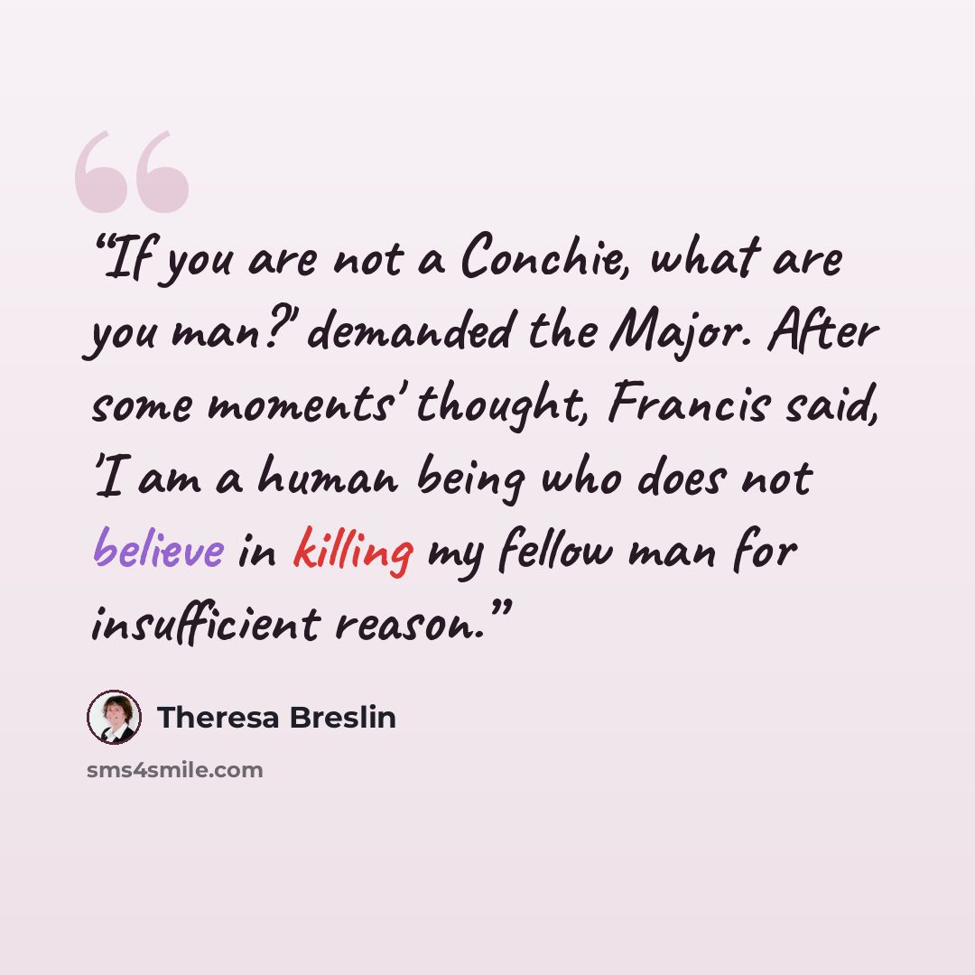 “If you are not a Conchie, what are you man?' demanded the Major. After some moments' thought, Francis said, 'I am a human being who does not believe in killing my fellow man for insufficient reason.” quote by Theresa Breslin
