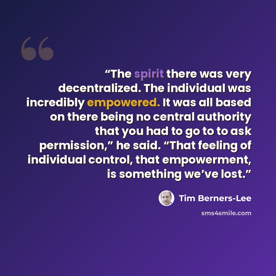 “The spirit there was very decentralized. The individual was incredibly empowered. It was all based on there being no central authority that you had to go to to ask permission,” he said. “That feeling of individual control, that empowerment, is something we’ve lost.” quote by Tim Berners-Lee