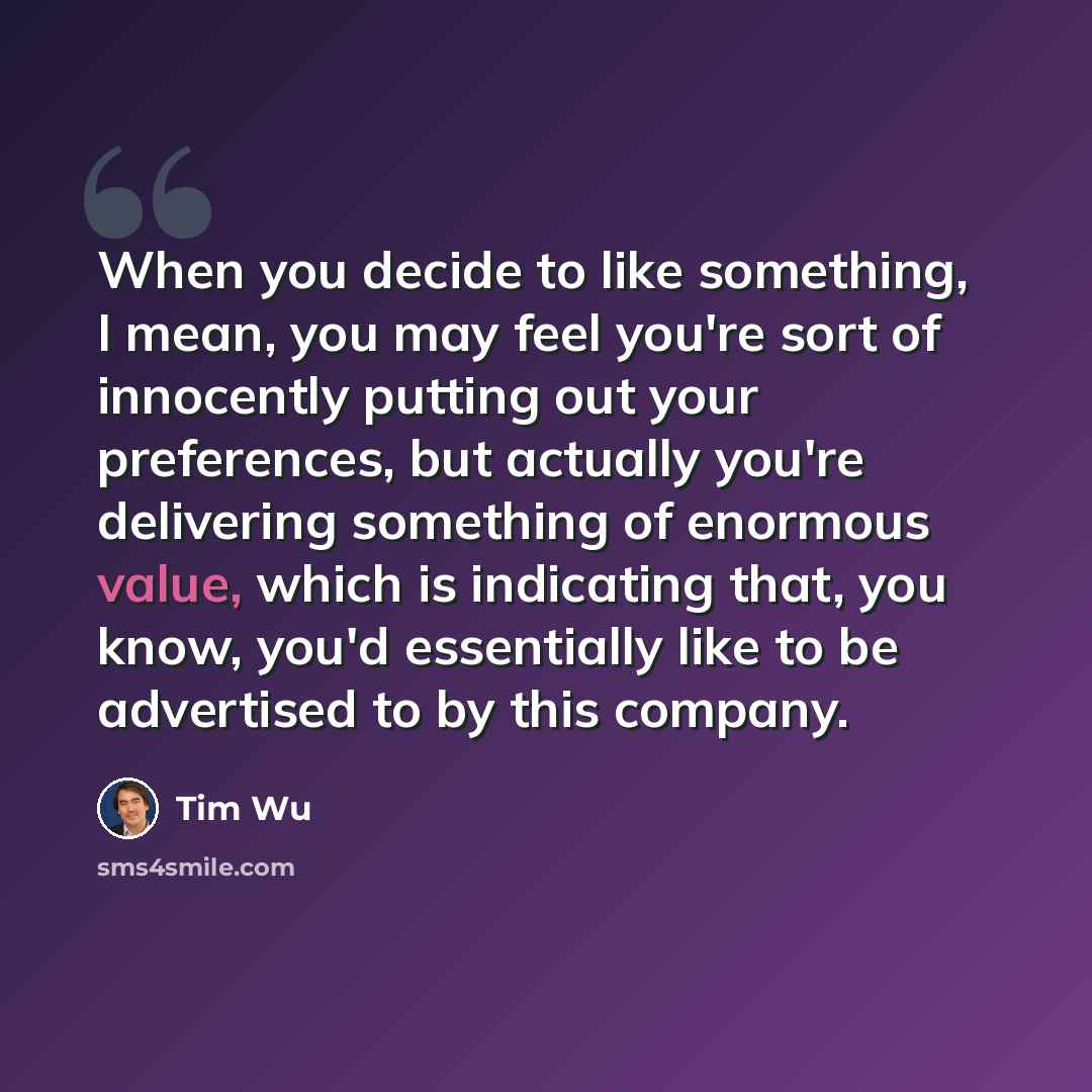 “When you decide to like something, I mean, you may feel you're sort of innocently putting out your preferences, but actually you're delivering something of enormous value, which is indicating that, you know, you'd essentially like to be advertised to by this company.” quote by Tim Wu