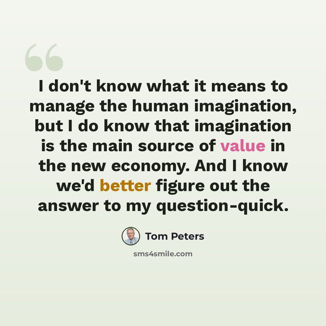 “I don't know what it means to manage the human imagination, but I do know that imagination is the main source of value in the new economy. And I know we'd better figure out the answer to my question-quick.” quote by Tom Peters