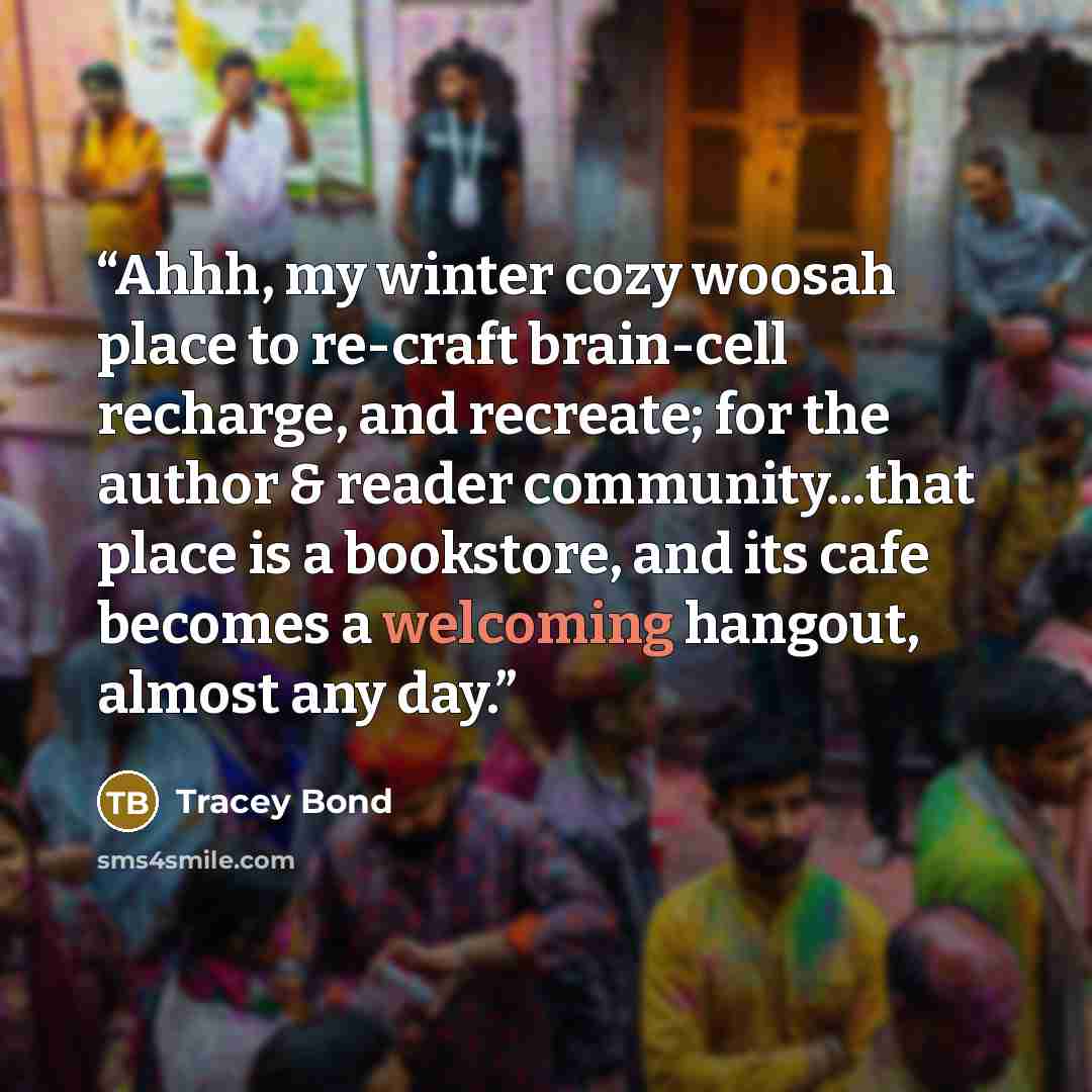 “Ahhh, my winter cozy woosah place to re-craft brain-cell recharge, and recreate; for the author & reader community...that place is a bookstore, and its cafe becomes a welcoming hangout, almost any day.” quote by Tracey Bond