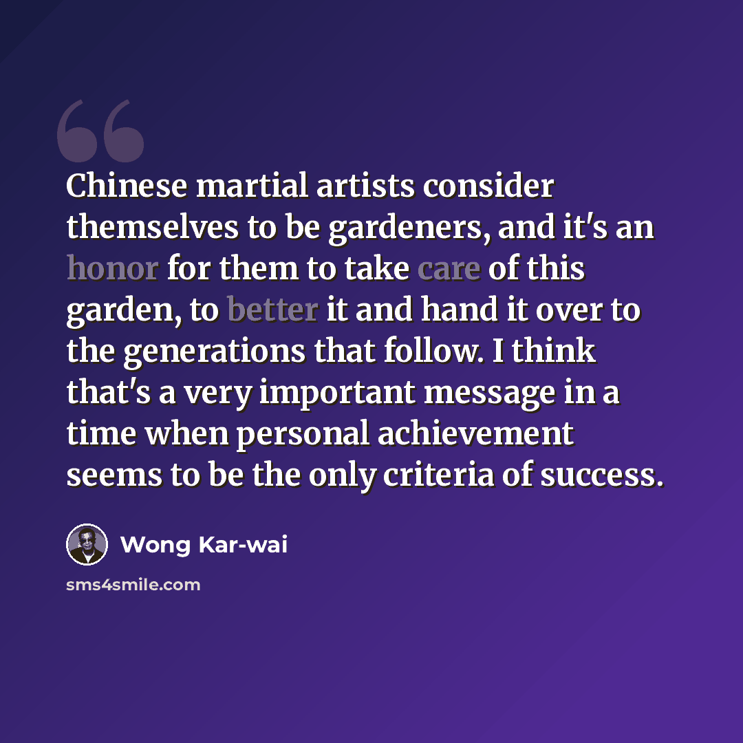 “Chinese martial artists consider themselves to be gardeners, and it's an honor for them to take care of this garden, to better it and hand it over to the generations that follow. I think that's a very important message in a time when personal achievement seems to be the only criteria of success.” quote by Wong Kar-wai