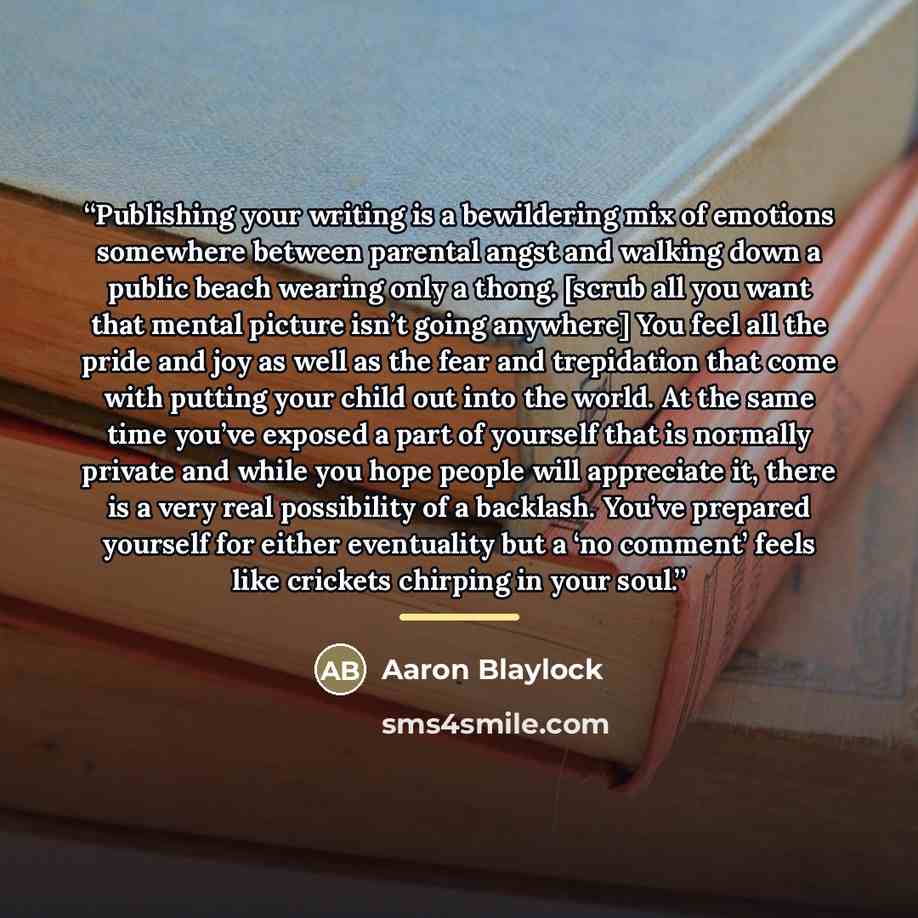 “Publishing your writing is a bewildering mix of emotions somewhere between parental angst and walking down a public beach wearing only a thong. [scrub all you want that mental picture isn’t going anywhere] You feel all the pride and joy as well as the fear and trepidation that come with putting…” quote by Aaron Blaylock