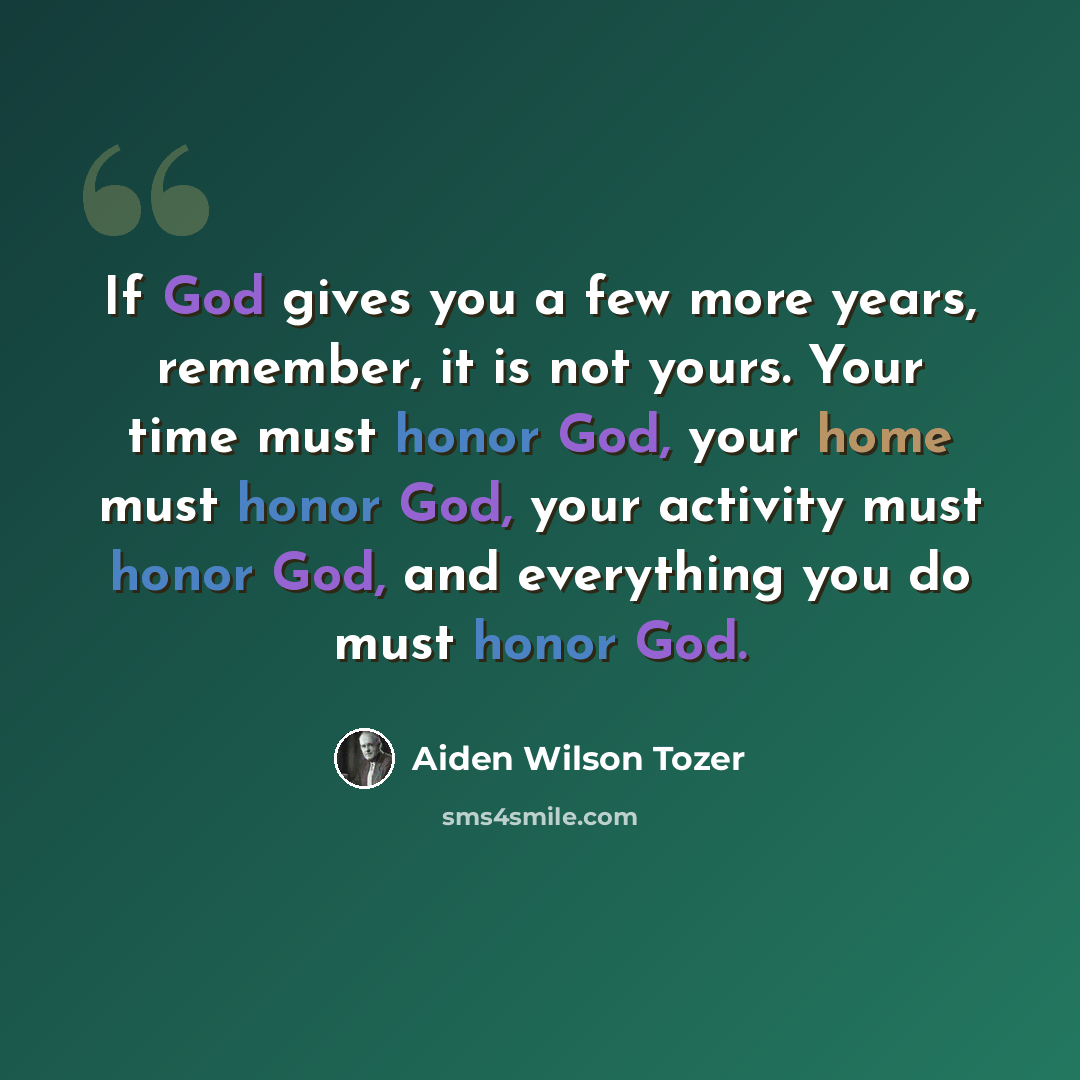 “If God gives you a few more years, remember, it is not yours. Your time must honor God, your home must honor God, your activity must honor God, and everything you do must honor God.” quote by Aiden Wilson Tozer