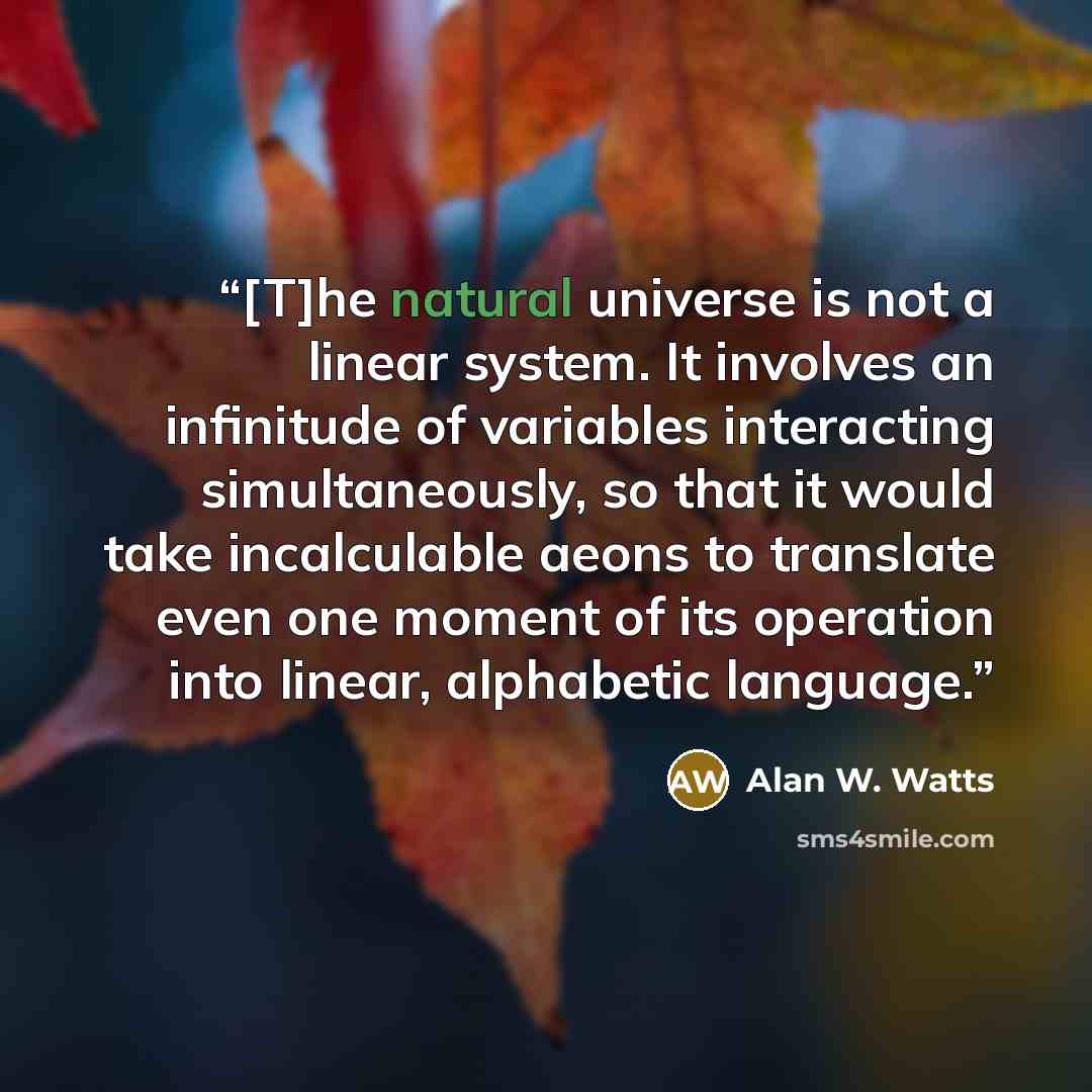 “[T]he natural universe is not a linear system. It involves an infinitude of variables interacting simultaneously, so that it would take incalculable aeons to translate even one moment of its operation into linear, alphabetic language.” quote by Alan W. Watts