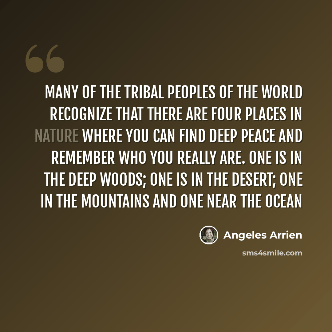 “Many of the tribal peoples of the world recognize that there are four places in nature where you can find deep peace and remember who you really are. One is in the deep woods; one is in the desert; one in the mountains and one near the ocean” quote by Angeles Arrien