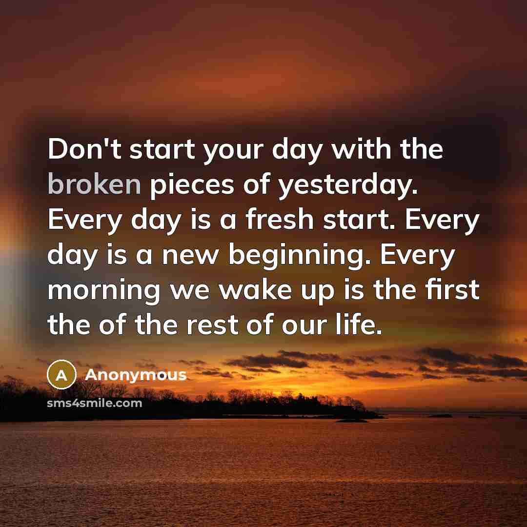 “Don't start your day with the broken pieces of yesterday. Every day is a fresh start. Every day is a new beginning. Every morning we wake up is the first the of the rest of our life.” quote by Anonymous