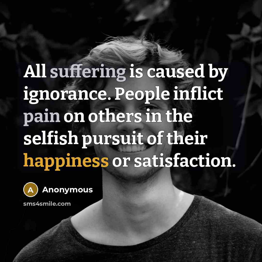 “All suffering is caused by ignorance. People inflict pain on others in the selfish pursuit of their happiness or satisfaction.” quote by Anonymous