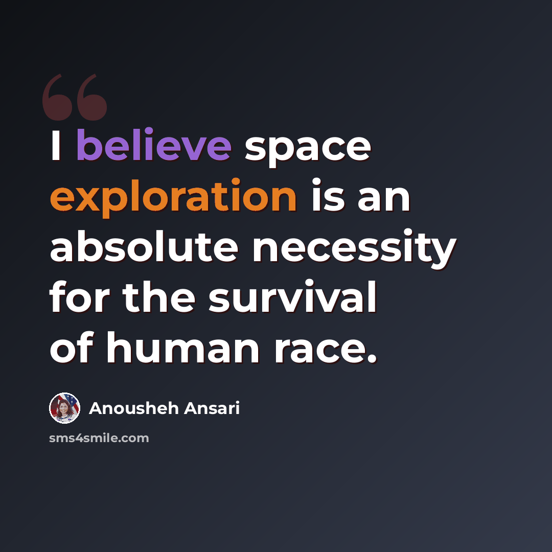 “I believe space exploration is an absolute necessity for the survival of human race.” quote by Anousheh Ansari
