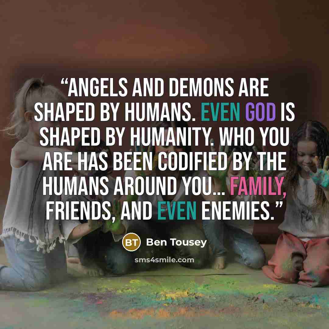 “Angels and demons are shaped by humans. Even god is shaped by humanity. Who you are has been codified by the humans around you… family, friends, and even enemies.” quote by Ben Tousey