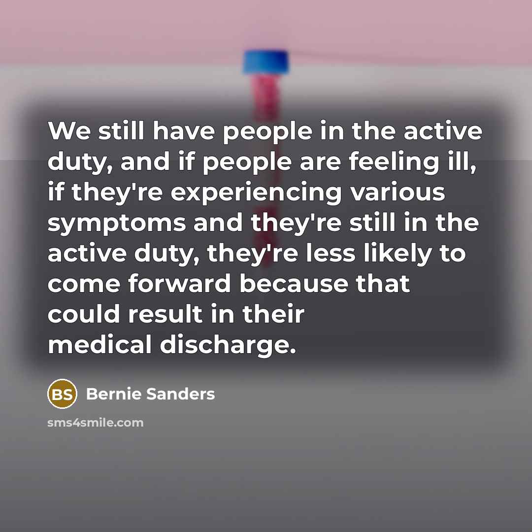 “We still have people in the active duty, and if people are feeling ill, if they're experiencing various symptoms and they're still in the active duty, they're less likely to come forward because that could result in their medical discharge.” quote by Bernie Sanders
