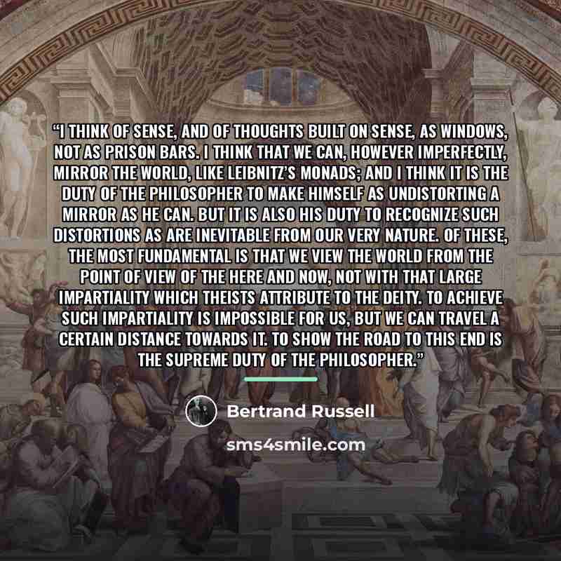 “I think of sense, and of thoughts built on sense, as windows, not as prison bars. I think that we can, however imperfectly, mirror the world, like Leibnitz’s monads; and I think it is the duty of the philosopher to make himself as undistorting a mirror as he can. But it is also his duty to…” quote by Bertrand Russell