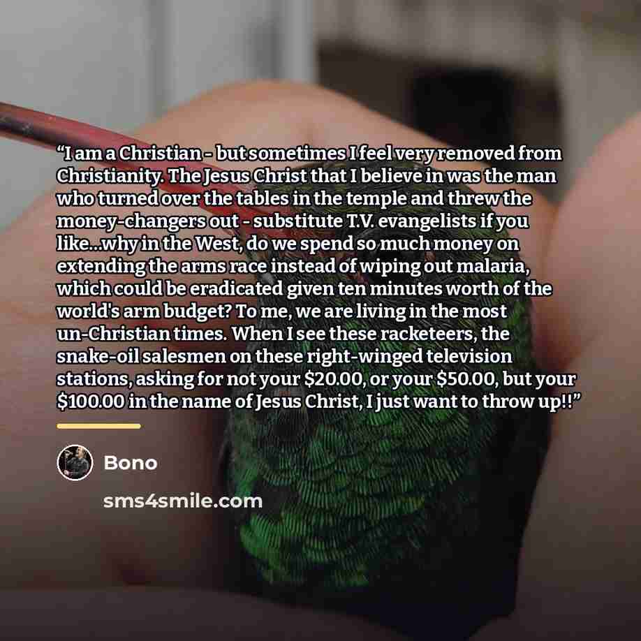 “I am a Christian - but sometimes I feel very removed from Christianity. The Jesus Christ that I believe in was the man who turned over the tables in the temple and threw the money-changers out - substitute T.V. evangelists if you like…why in the West, do we spend so much money on extending the…” quote by Bono