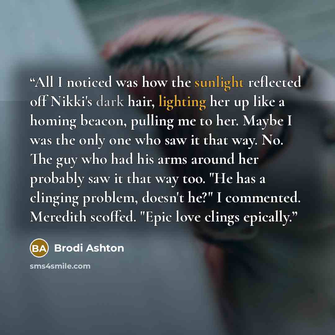 “All I noticed was how the sunlight reflected off Nikki's dark hair, lighting her up like a homing beacon, pulling me to her. Maybe I was the only one who saw it that way. No. The guy who had his arms around her probably saw it that way too. "He has a clinging problem, doesn't he?" I commented…” quote by Brodi Ashton