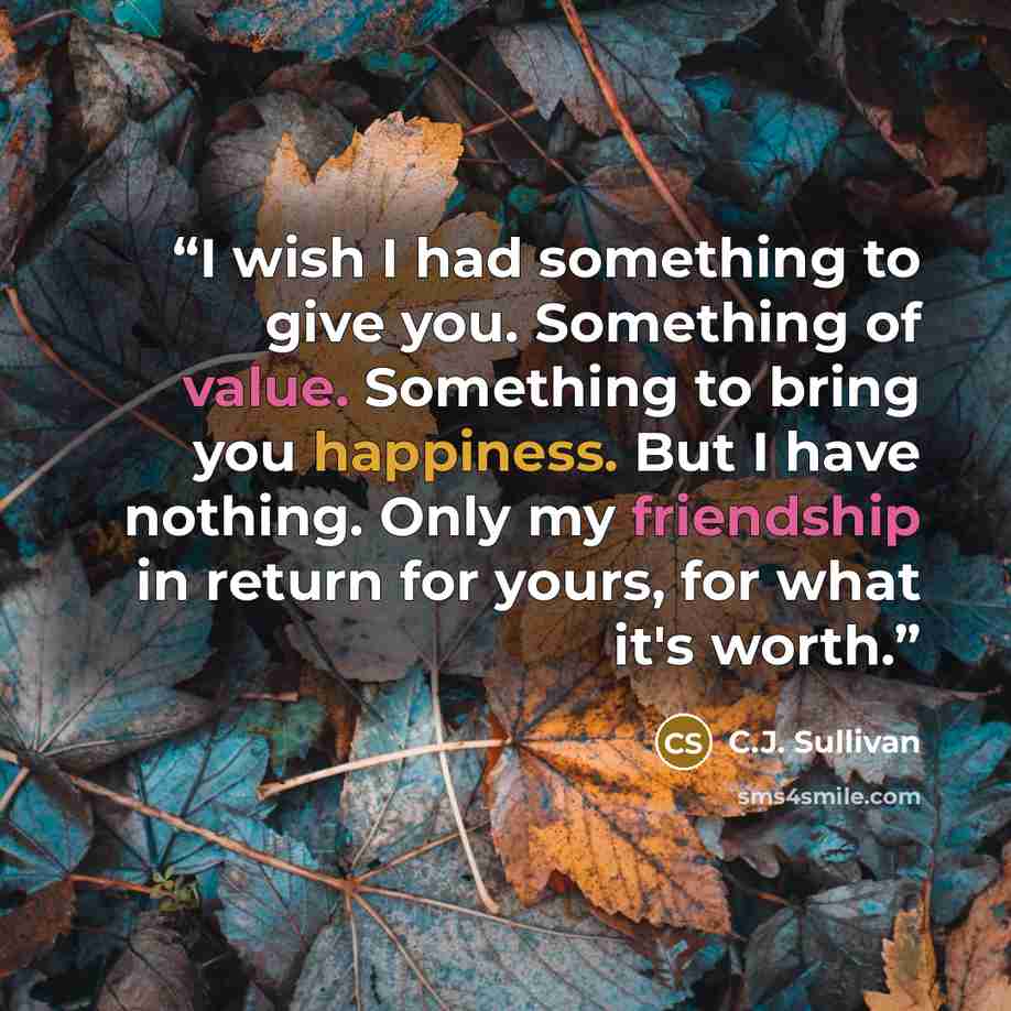 “I wish I had something to give you. Something of value. Something to bring you happiness. But I have nothing. Only my friendship in return for yours, for what it's worth.” quote by C.J. Sullivan