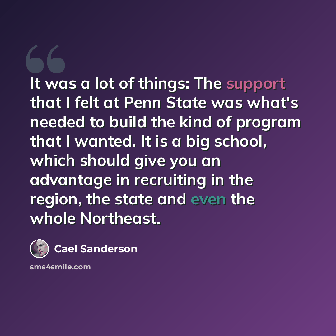 “It was a lot of things: The support that I felt at Penn State was what's needed to build the kind of program that I wanted. It is a big school, which should give you an advantage in recruiting in the region, the state and even the whole Northeast.” quote by Cael Sanderson