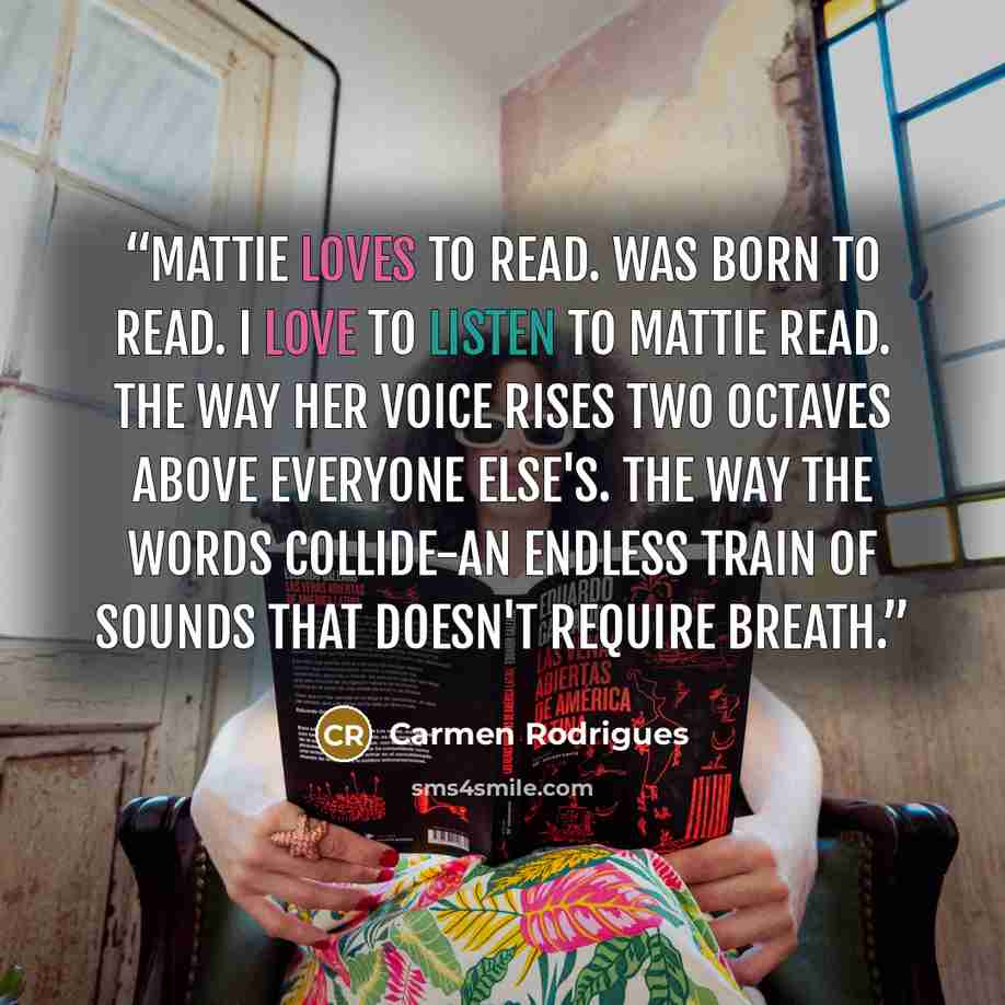 “Mattie loves to read. Was born to read. I love to listen to Mattie read. The way her voice rises two octaves above everyone else's. The way the words collide-an endless train of sounds that doesn't require breath.” quote by Carmen Rodrigues