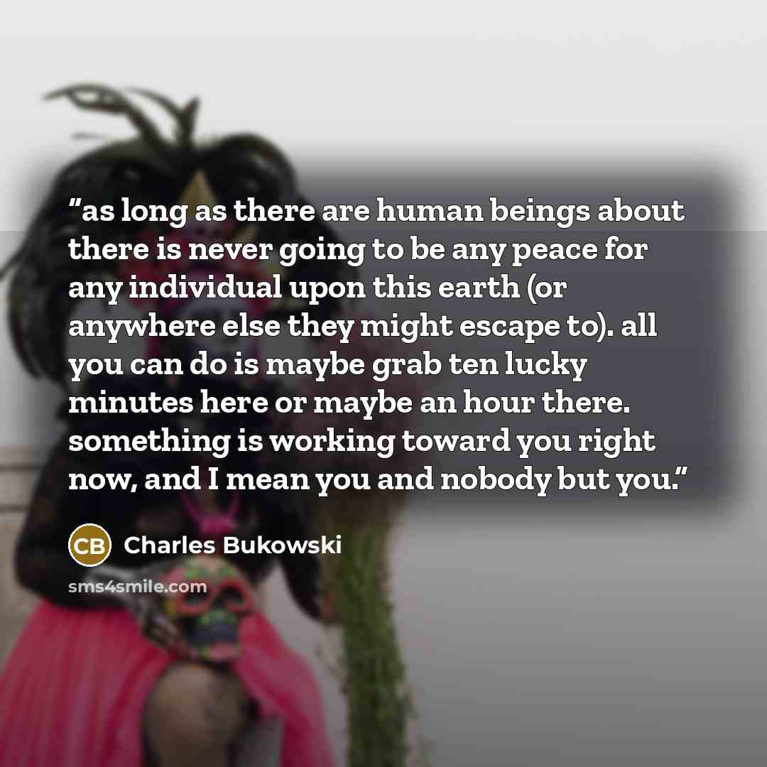 “as long as there are human beings about there is never going to be any peace for any individual upon this earth (or anywhere else they might escape to). all you can do is maybe grab ten lucky minutes here or maybe an hour there. something is working toward you right now, and I mean you and nobody…” quote by Charles Bukowski