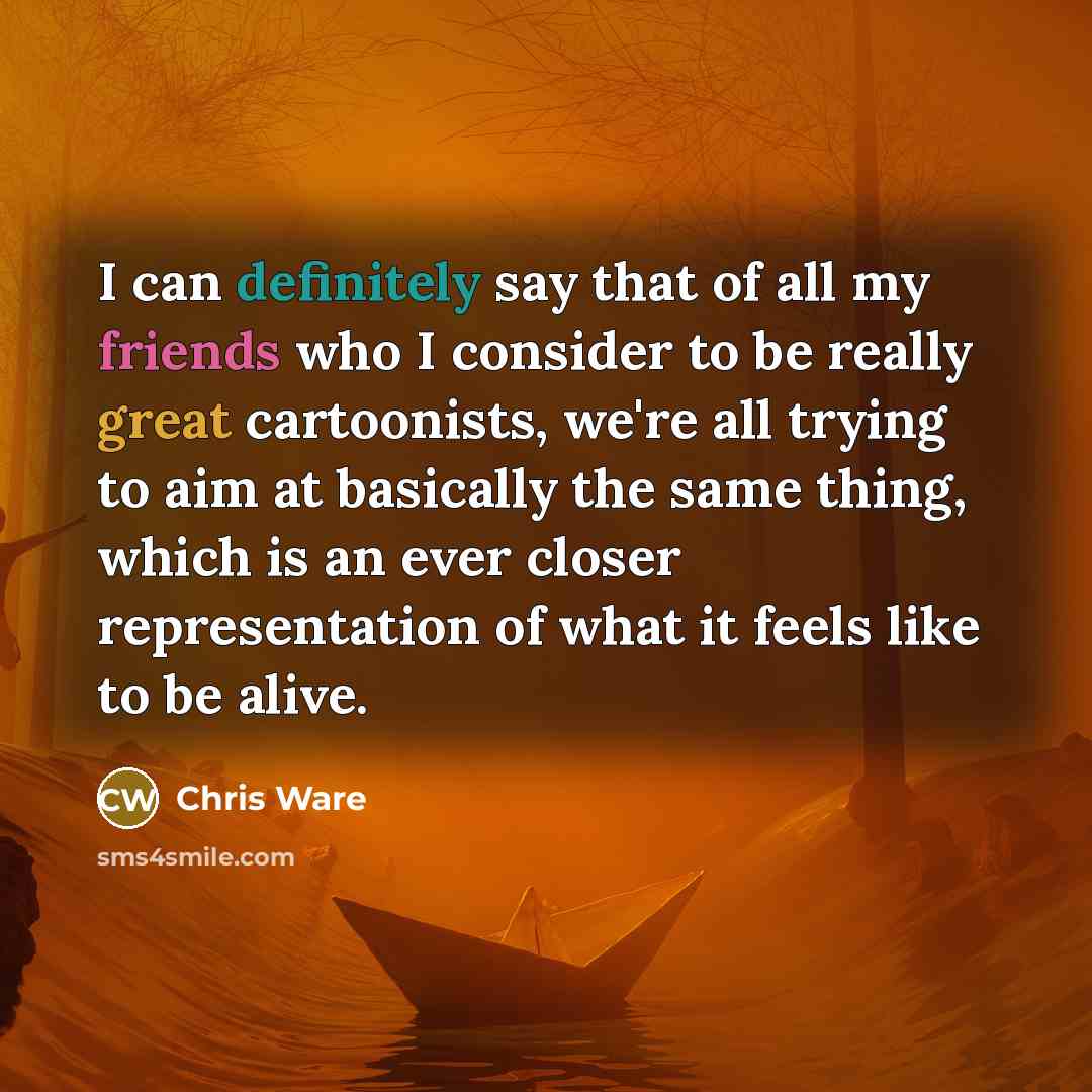 “I can definitely say that of all my friends who I consider to be really great cartoonists, we're all trying to aim at basically the same thing, which is an ever closer representation of what it feels like to be alive.” quote by Chris Ware