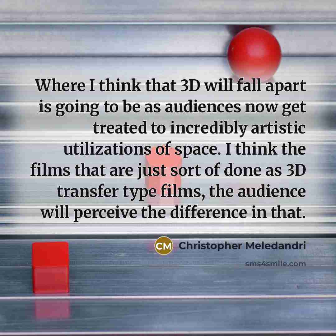 “Where I think that 3D will fall apart is going to be as audiences now get treated to incredibly artistic utilizations of space. I think the films that are just sort of done as 3D transfer type films, the audience will perceive the difference in that.” quote by Christopher Meledandri